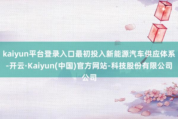 kaiyun平台登录入口最初投入新能源汽车供应体系-开云·Kaiyun(中国)官方网站-科技股份有限公司