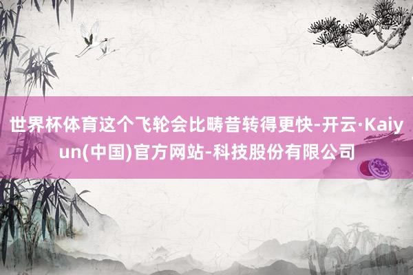 世界杯体育这个飞轮会比畴昔转得更快-开云·Kaiyun(中国)官方网站-科技股份有限公司