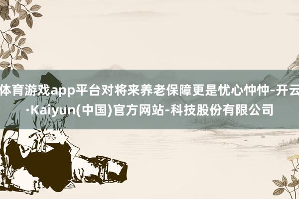 体育游戏app平台对将来养老保障更是忧心忡忡-开云·Kaiyun(中国)官方网站-科技股份有限公司