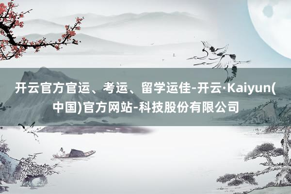 开云官方官运、考运、留学运佳-开云·Kaiyun(中国)官方网站-科技股份有限公司