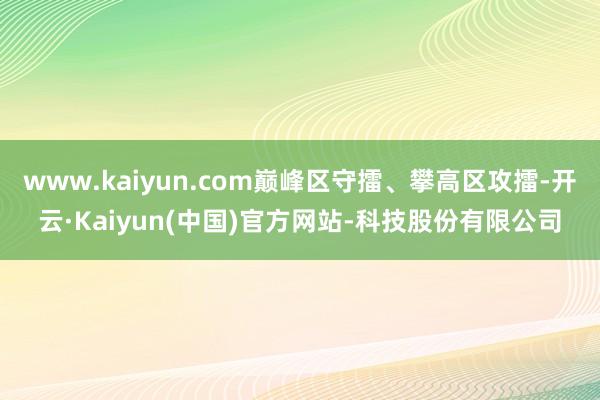 www.kaiyun.com巅峰区守擂、攀高区攻擂-开云·Kaiyun(中国)官方网站-科技股份有限公司