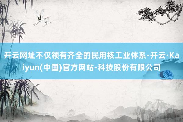 开云网址不仅领有齐全的民用核工业体系-开云·Kaiyun(中国)官方网站-科技股份有限公司