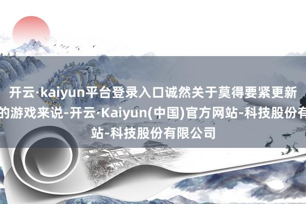 开云·kaiyun平台登录入口诚然关于莫得要紧更新或变动的游戏来说-开云·Kaiyun(中国)官方网站-科技股份有限公司