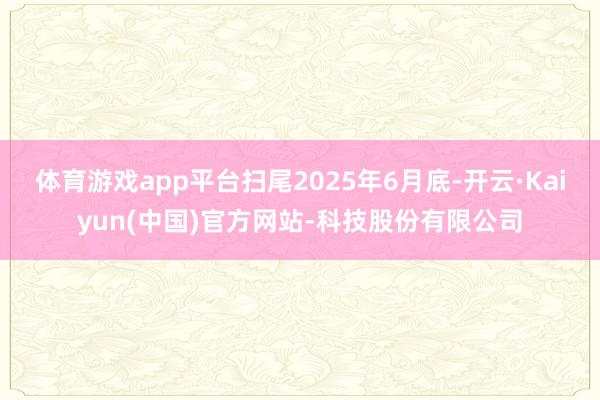 体育游戏app平台扫尾2025年6月底-开云·Kaiyun(中国)官方网站-科技股份有限公司