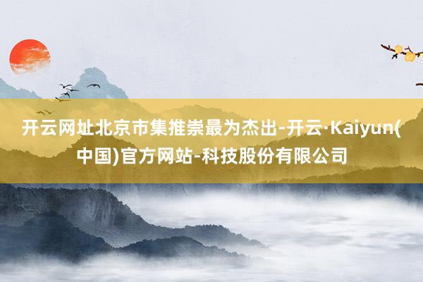 开云网址北京市集推崇最为杰出-开云·Kaiyun(中国)官方网站-科技股份有限公司