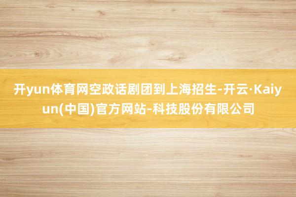 开yun体育网空政话剧团到上海招生-开云·Kaiyun(中国)官方网站-科技股份有限公司