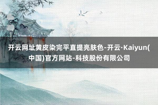 开云网址黄皮染完平直提亮肤色-开云·Kaiyun(中国)官方网站-科技股份有限公司
