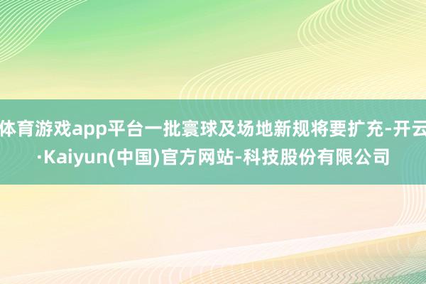 体育游戏app平台一批寰球及场地新规将要扩充-开云·Kaiyun(中国)官方网站-科技股份有限公司