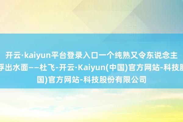 开云·kaiyun平台登录入口一个纯熟又令东说念主捧腹的细节浮出水面——杜飞-开云·Kaiyun(中国)官方网站-科技股份有限公司