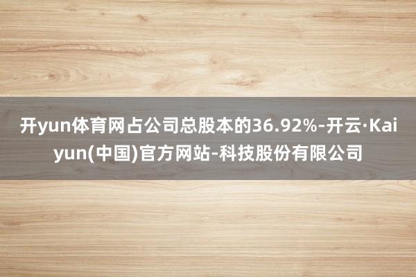开yun体育网占公司总股本的36.92%-开云·Kaiyun(中国)官方网站-科技股份有限公司