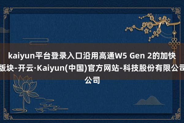kaiyun平台登录入口沿用高通W5 Gen 2的加快版块-开云·Kaiyun(中国)官方网站-科技股份有限公司