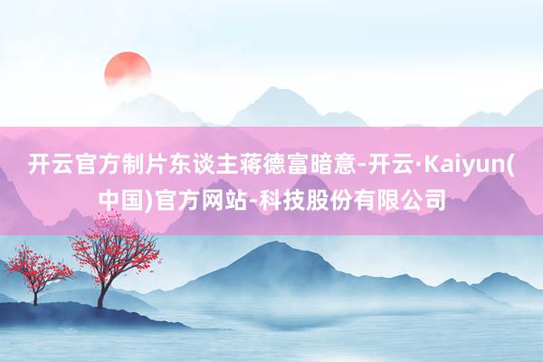 开云官方制片东谈主蒋德富暗意-开云·Kaiyun(中国)官方网站-科技股份有限公司