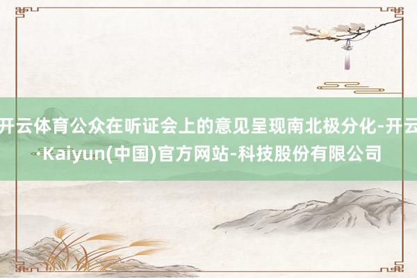 开云体育公众在听证会上的意见呈现南北极分化-开云·Kaiyun(中国)官方网站-科技股份有限公司