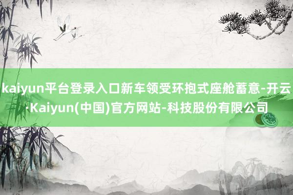 kaiyun平台登录入口新车领受环抱式座舱蓄意-开云·Kaiyun(中国)官方网站-科技股份有限公司