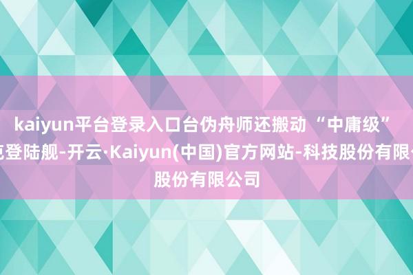 kaiyun平台登录入口台伪舟师还搬动 “中庸级” 坦克登陆舰-开云·Kaiyun(中国)官方网站-科技股份有限公司