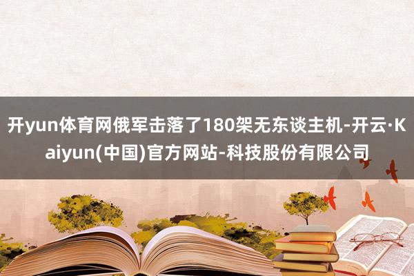 开yun体育网俄军击落了180架无东谈主机-开云·Kaiyun(中国)官方网站-科技股份有限公司