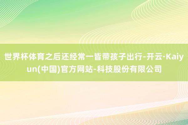 世界杯体育之后还经常一皆带孩子出行-开云·Kaiyun(中国)官方网站-科技股份有限公司