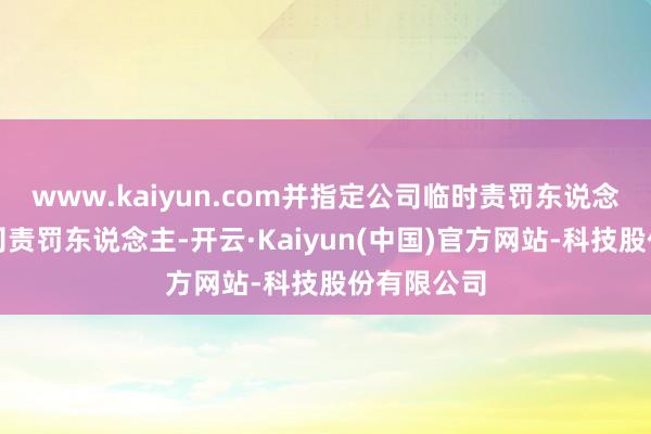 www.kaiyun.com并指定公司临时责罚东说念主担任公司责罚东说念主-开云·Kaiyun(中国)官方网站-科技股份有限公司