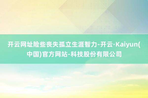 开云网址险些丧失孤立生涯智力-开云·Kaiyun(中国)官方网站-科技股份有限公司