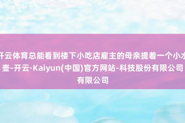开云体育总能看到楼下小吃店雇主的母亲提着一个小水壶-开云·Kaiyun(中国)官方网站-科技股份有限公司