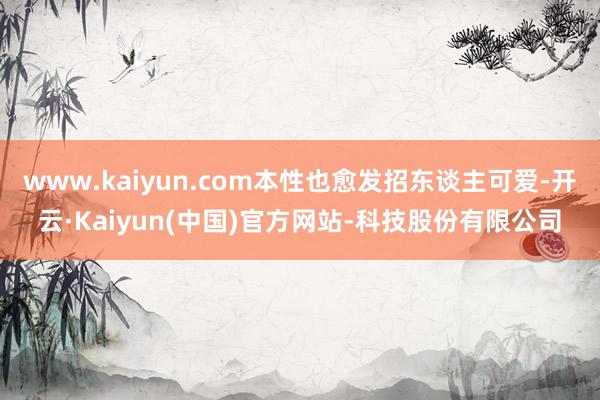 www.kaiyun.com本性也愈发招东谈主可爱-开云·Kaiyun(中国)官方网站-科技股份有限公司