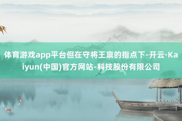 体育游戏app平台但在守将王禀的指点下-开云·Kaiyun(中国)官方网站-科技股份有限公司