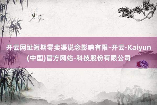 开云网址短期零卖渠说念影响有限-开云·Kaiyun(中国)官方网站-科技股份有限公司