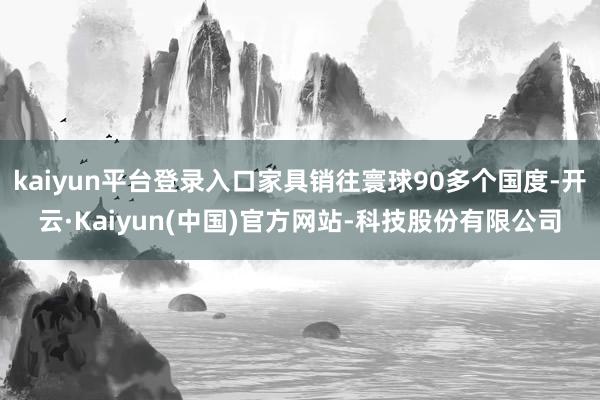 kaiyun平台登录入口家具销往寰球90多个国度-开云·Kaiyun(中国)官方网站-科技股份有限公司