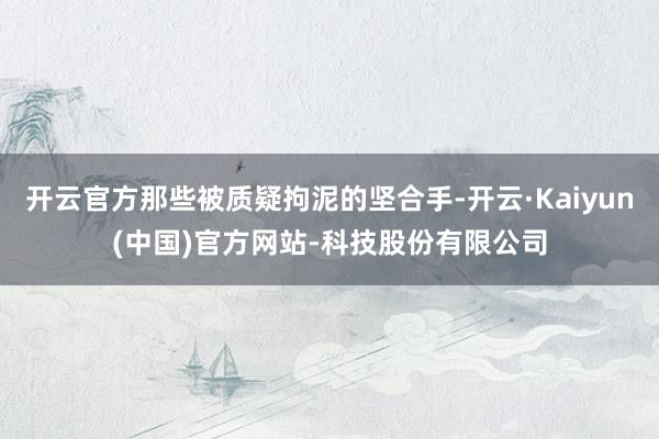 开云官方那些被质疑拘泥的坚合手-开云·Kaiyun(中国)官方网站-科技股份有限公司