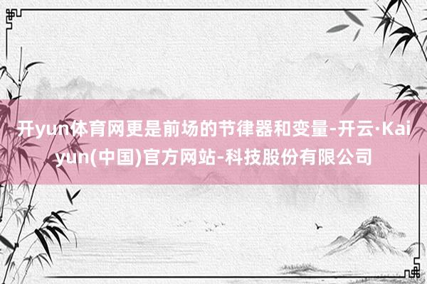 开yun体育网更是前场的节律器和变量-开云·Kaiyun(中国)官方网站-科技股份有限公司