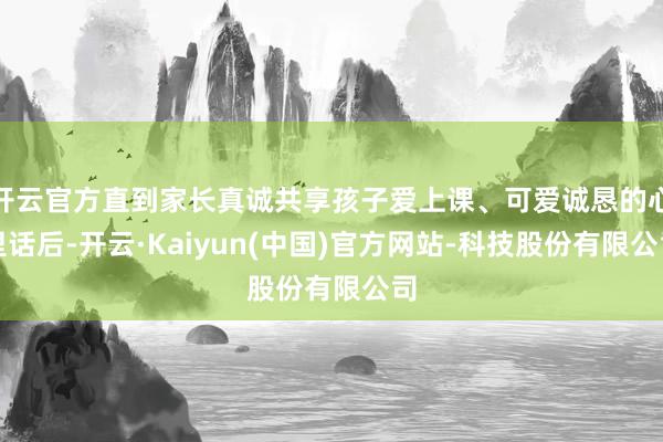 开云官方直到家长真诚共享孩子爱上课、可爱诚恳的心里话后-开云·Kaiyun(中国)官方网站-科技股份有限公司