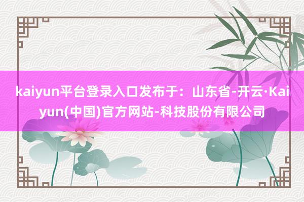 kaiyun平台登录入口发布于：山东省-开云·Kaiyun(中国)官方网站-科技股份有限公司
