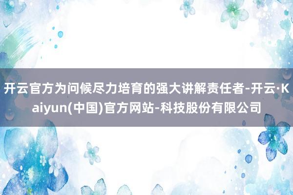 开云官方为问候尽力培育的强大讲解责任者-开云·Kaiyun(中国)官方网站-科技股份有限公司