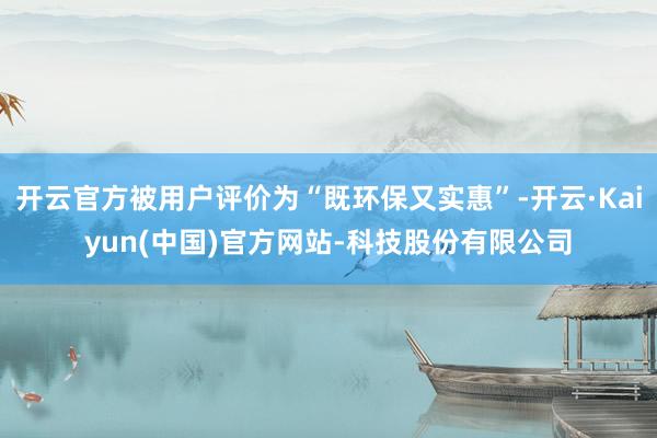 开云官方被用户评价为“既环保又实惠”-开云·Kaiyun(中国)官方网站-科技股份有限公司
