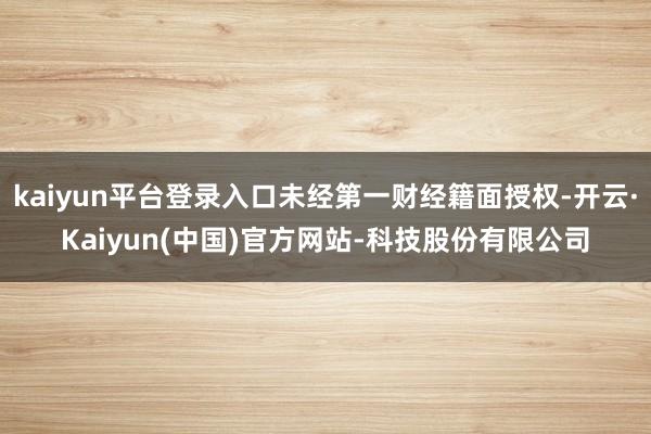 kaiyun平台登录入口未经第一财经籍面授权-开云·Kaiyun(中国)官方网站-科技股份有限公司