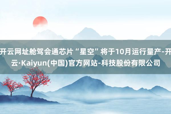 开云网址舱驾会通芯片“星空”将于10月运行量产-开云·Kaiyun(中国)官方网站-科技股份有限公司