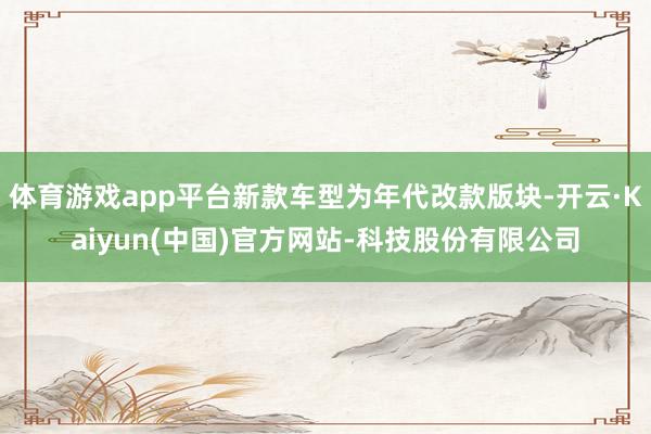 体育游戏app平台新款车型为年代改款版块-开云·Kaiyun(中国)官方网站-科技股份有限公司