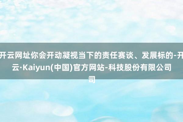 开云网址你会开动凝视当下的责任赛谈、发展标的-开云·Kaiyun(中国)官方网站-科技股份有限公司