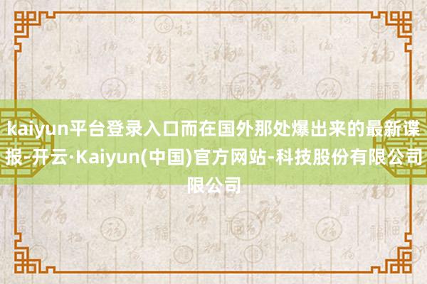 kaiyun平台登录入口而在国外那处爆出来的最新谍报-开云·Kaiyun(中国)官方网站-科技股份有限公司