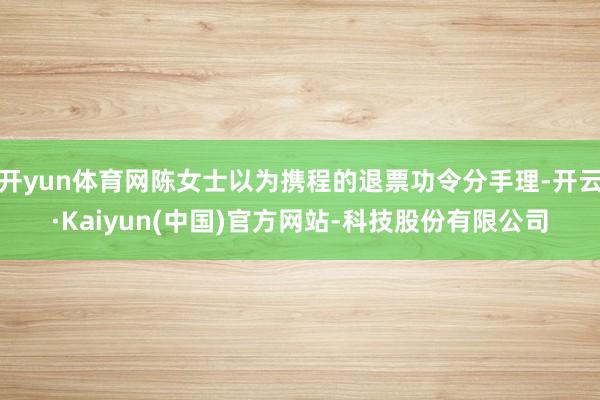 开yun体育网陈女士以为携程的退票功令分手理-开云·Kaiyun(中国)官方网站-科技股份有限公司