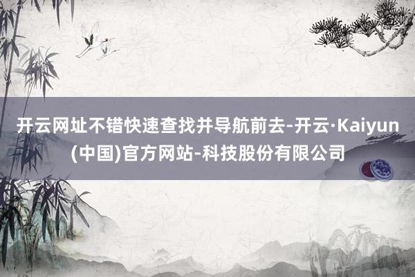 开云网址不错快速查找并导航前去-开云·Kaiyun(中国)官方网站-科技股份有限公司