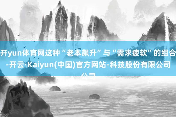 开yun体育网这种“老本飙升”与“需求疲软”的组合-开云·Kaiyun(中国)官方网站-科技股份有限公司