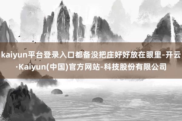 kaiyun平台登录入口都备没把庄好好放在眼里-开云·Kaiyun(中国)官方网站-科技股份有限公司