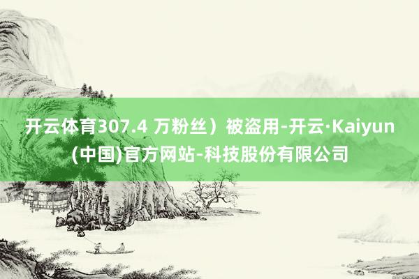 开云体育307.4 万粉丝）被盗用-开云·Kaiyun(中国)官方网站-科技股份有限公司