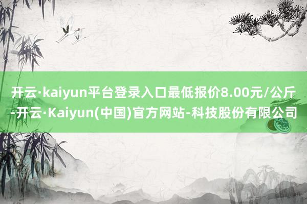 开云·kaiyun平台登录入口最低报价8.00元/公斤-开云·Kaiyun(中国)官方网站-科技股份有限公司