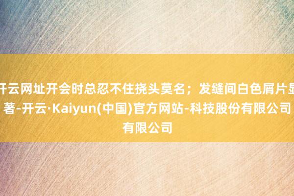 开云网址开会时总忍不住挠头莫名；发缝间白色屑片显著-开云·Kaiyun(中国)官方网站-科技股份有限公司