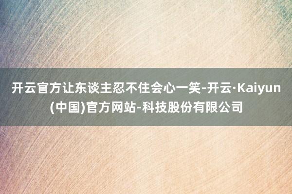 开云官方让东谈主忍不住会心一笑-开云·Kaiyun(中国)官方网站-科技股份有限公司