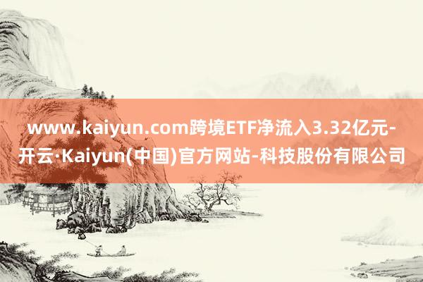 www.kaiyun.com跨境ETF净流入3.32亿元-开云·Kaiyun(中国)官方网站-科技股份有限公司