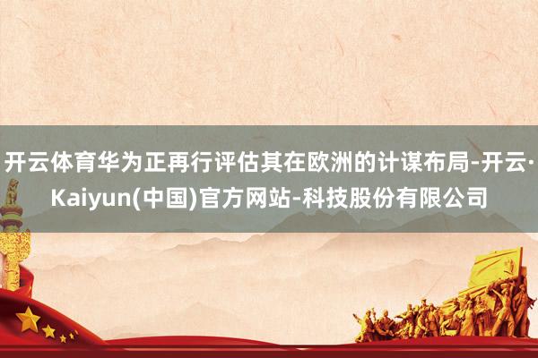 开云体育华为正再行评估其在欧洲的计谋布局-开云·Kaiyun(中国)官方网站-科技股份有限公司