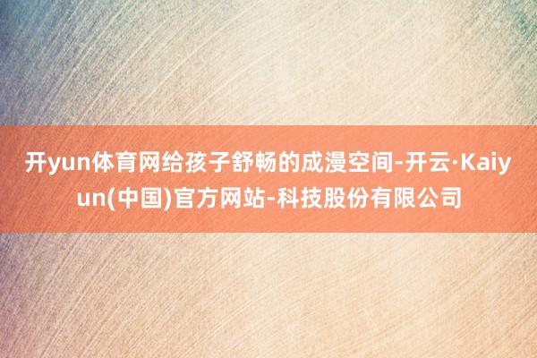 开yun体育网给孩子舒畅的成漫空间-开云·Kaiyun(中国)官方网站-科技股份有限公司
